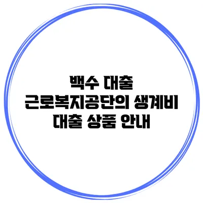 백수 대출 근로복지공단의 생계비 대출 상품 안내