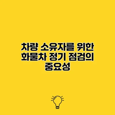 차량 소유자를 위한 화물차 정기 점검의 중요성